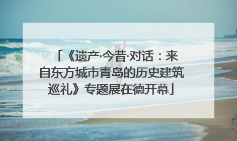 《遗产·今昔·对话：来自东方城市青岛的历史建筑巡礼》专题展在德开幕