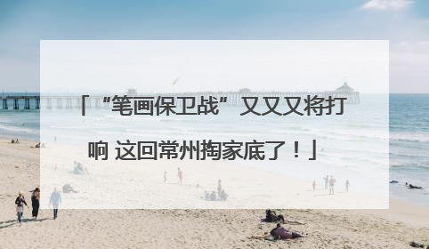 “笔画保卫战”又又又将打响 这回常州掏家底了！