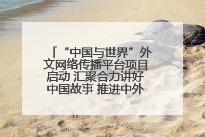 “中国与世界”外文网络传播平台项目启动 汇聚合力讲好中国故事 推进中外文明交流互鉴