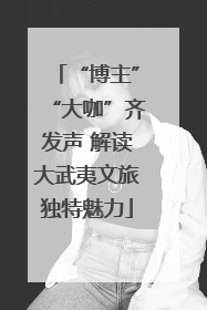 “博主”“大咖”齐发声 解读大武夷文旅独特魅力