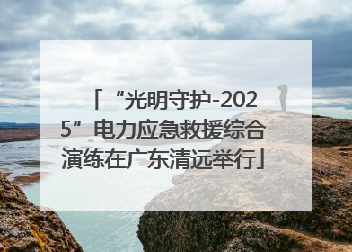 “光明守护-2025”电力应急救援综合演练在广东清远举行