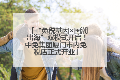 “免税基因×国潮出海”双模式开启！中免集团厦门市内免税店正式开业