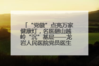 “党徽”点亮万家健康灯，名医翻山越岭“沉”基层——龙岩人民医院党员医生奏响基层健