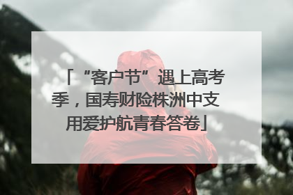 “客户节”遇上高考季，国寿财险株洲中支用爱护航青春答卷