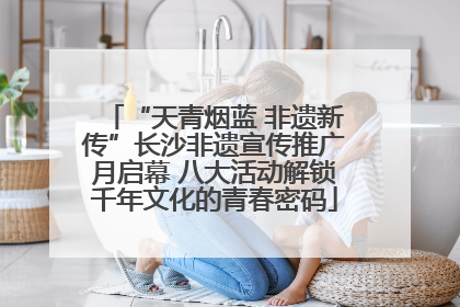 “天青烟蓝 非遗新传”长沙非遗宣传推广月启幕 八大活动解锁千年文化的青春密码