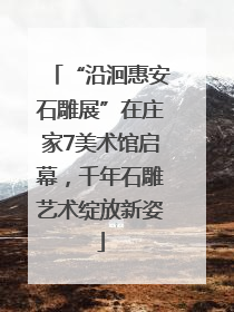 “沿洄惠安石雕展”在庄家7美术馆启幕，千年石雕艺术绽放新姿