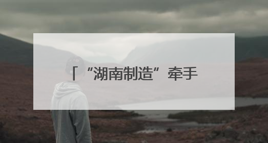 “湖南制造”牵手京东工业 联手打造工业电商平台
