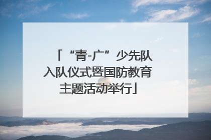 “青-广”少先队入队仪式暨国防教育主题活动举行