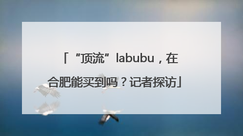 “顶流”labubu，在合肥能买到吗？记者探访