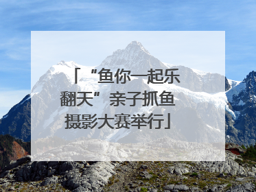 “鱼你一起乐翻天”亲子抓鱼摄影大赛举行