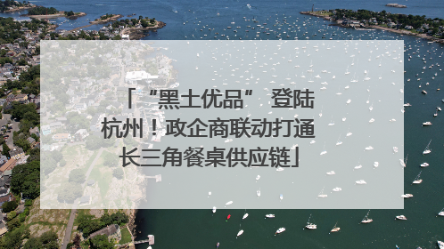 “黑土优品” 登陆杭州！政企商联动打通长三角餐桌供应链
