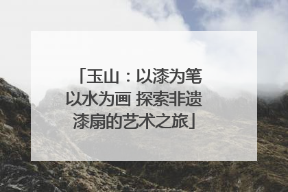 玉山：以漆为笔 以水为画 探索非遗漆扇的艺术之旅