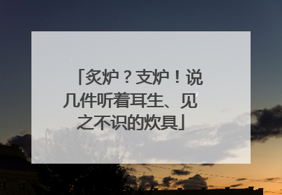 炙炉？支炉！说几件听着耳生、见之不识的炊具
