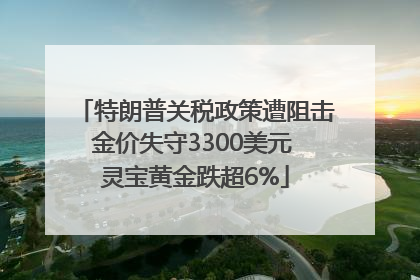 特朗普关税政策遭阻击金价失守3300美元 灵宝黄金跌超6%