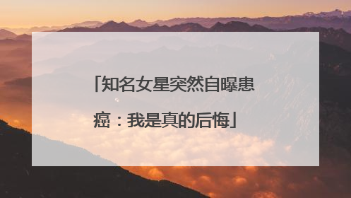 知名女星突然自曝患癌：我是真的后悔