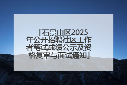 石景山区2025年公开招聘社区工作者笔试成绩公示及资格复审与面试通知