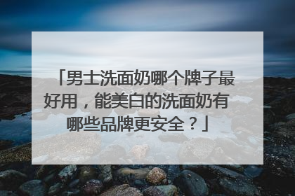 男士洗面奶哪个牌子最好用，能美白的洗面奶有哪些品牌更安全？