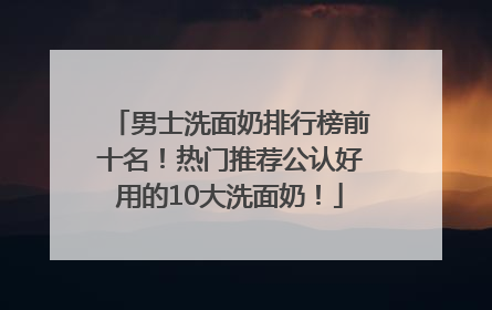 男士洗面奶排行榜前十名！热门推荐公认好用的10大洗面奶！