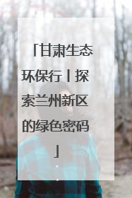 甘肃生态环保行丨探索兰州新区的绿色密码
