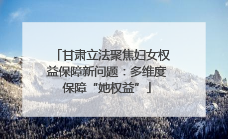 甘肃立法聚焦妇女权益保障新问题：多维度保障“她权益”