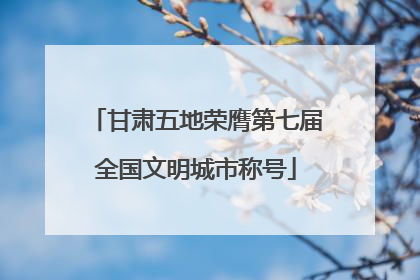 甘肃五地荣膺第七届全国文明城市称号