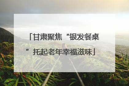 甘肃聚焦“银发餐桌”托起老年幸福滋味