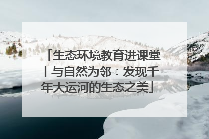 生态环境教育进课堂丨与自然为邻：发现千年大运河的生态之美