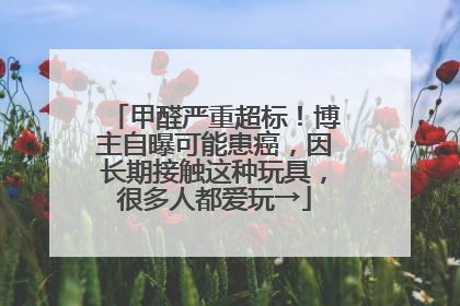 甲醛严重超标！博主自曝可能患癌，因长期接触这种玩具，很多人都爱玩→