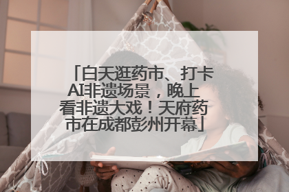 白天逛药市、打卡AI非遗场景，晚上看非遗大戏！天府药市在成都彭州开幕