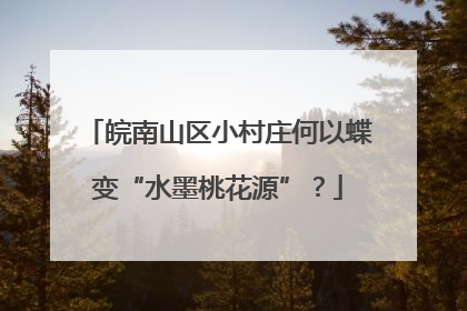 皖南山区小村庄何以蝶变“水墨桃花源”？