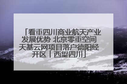 看重四川商业航天产业发展优势 北京零重空间天基云网项目落户德阳经开区丨西望四川