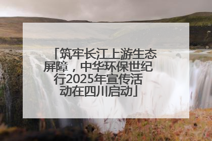 筑牢长江上游生态屏障，中华环保世纪行2025年宣传活动在四川启动