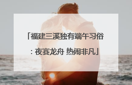 福建三溪独有端午习俗：夜赛龙舟 热闹非凡