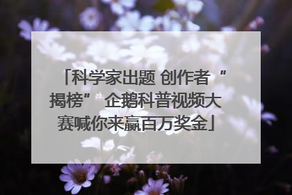 科学家出题 创作者“揭榜” 企鹅科普视频大赛喊你来赢百万奖金