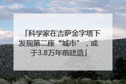 科学家在吉萨金字塔下发现第二座“城市”，或于3.8万年前建造