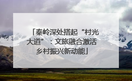 秦岭深处搭起“村光大道”：文旅融合激活乡村振兴新动能