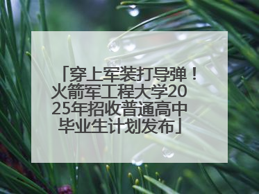 穿上军装打导弹！火箭军工程大学2025年招收普通高中毕业生计划发布