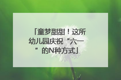 童梦甜甜！这所幼儿园庆祝“六一”的N种方式