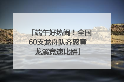 端午好热闹！全国60支龙舟队齐聚黄龙溪竞速比拼