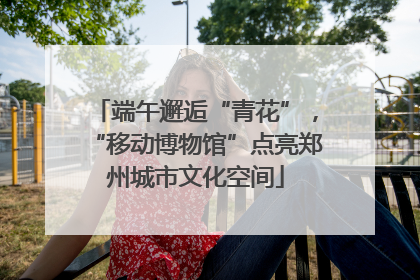 端午邂逅“青花”，“移动博物馆”点亮郑州城市文化空间