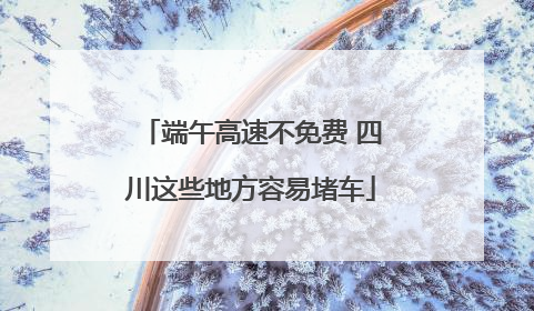 端午高速不免费 四川这些地方容易堵车
