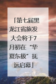 第七届黑龙江省旅发大会将于7月初在“华夏东极”抚远启幕