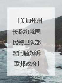 美加州州长称将就国民警卫队部署问题起诉联邦政府