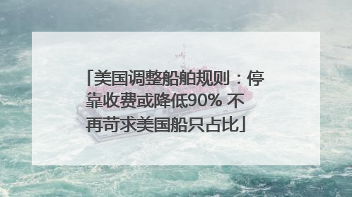 美国调整船舶规则：停靠收费或降低90% 不再苛求美国船只占比