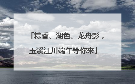 粽香、湖色、龙舟影，玉溪江川端午等你来