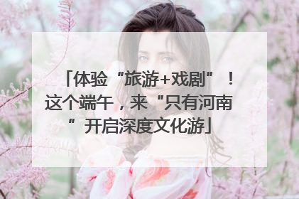 体验“旅游+戏剧”！这个端午，来“只有河南”开启深度文化游