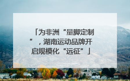 为非洲“量脚定制”，湖南运动品牌开启规模化“远征”