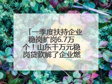 一季度扶持企业稳岗扩岗6.7万个！山东千万元稳岗贷款解了企业燃眉之急