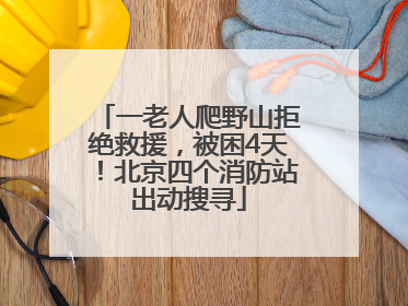一老人爬野山拒绝救援，被困4天！北京四个消防站出动搜寻