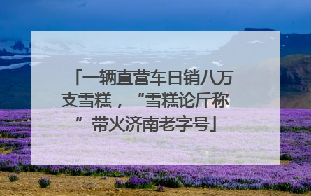 一辆直营车日销八万支雪糕，“雪糕论斤称”带火济南老字号